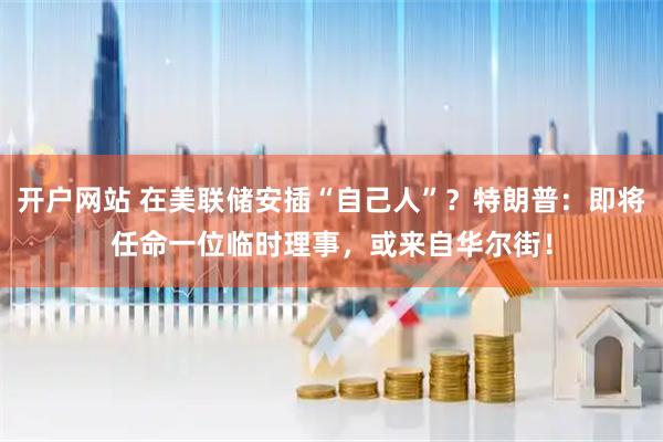 开户网站 在美联储安插“自己人”？特朗普：即将任命一位临时理事，或来自华尔街！