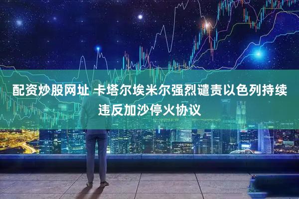 配资炒股网址 卡塔尔埃米尔强烈谴责以色列持续违反加沙停火协议