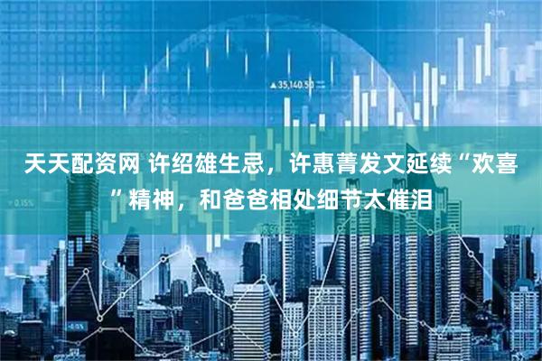 天天配资网 许绍雄生忌，许惠菁发文延续“欢喜”精神，和爸爸相处细节太催泪