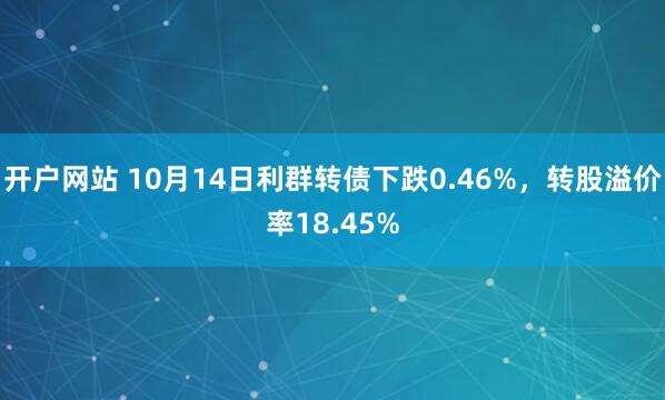 开户网站 10月14日利群转债下跌0.46%，转股溢价率18.45%