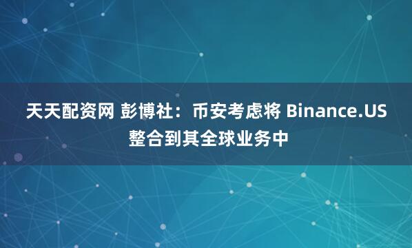 天天配资网 彭博社：币安考虑将 Binance.US 整合到其全球业务中