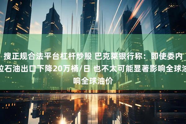 搜正规合法平台杠杆炒股 巴克莱银行称：即使委内瑞拉石油出口下降20万桶/日 也不太可能显著影响全球油价