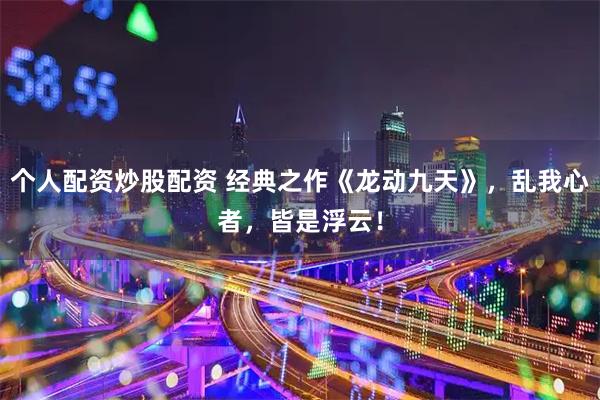 个人配资炒股配资 经典之作《龙动九天》，乱我心者，皆是浮云！