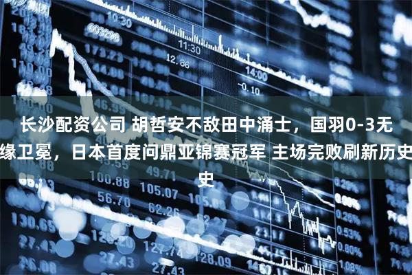 长沙配资公司 胡哲安不敌田中涌士,国羽0-3无缘卫冕,日本首度问鼎亚锦赛冠军 主场完败刷新历史
