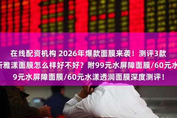 在线配资机构 2026年爆款面膜来袭!测评3款珀莱雅面膜,深度解析雅漾面膜怎么样好不好?附99元水屏障面膜/60元水漾透润面膜深度测评!
