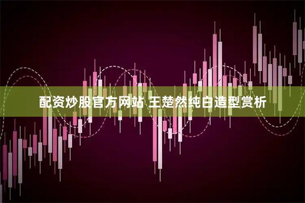 配资炒股官方网站 王楚然纯白造型赏析