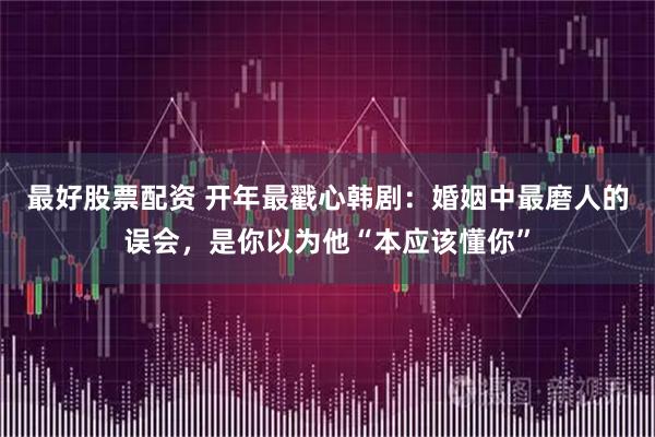 最好股票配资 开年最戳心韩剧:婚姻中最磨人的误会,是你以为他“本应该懂你”
