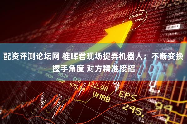 配资评测论坛网 稚晖君现场捉弄机器人：不断变换握手角度 对方精准接招