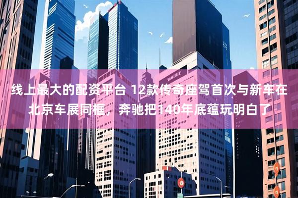 线上最大的配资平台 12款传奇座驾首次与新车在北京车展同框,奔驰把140年底蕴玩明白了