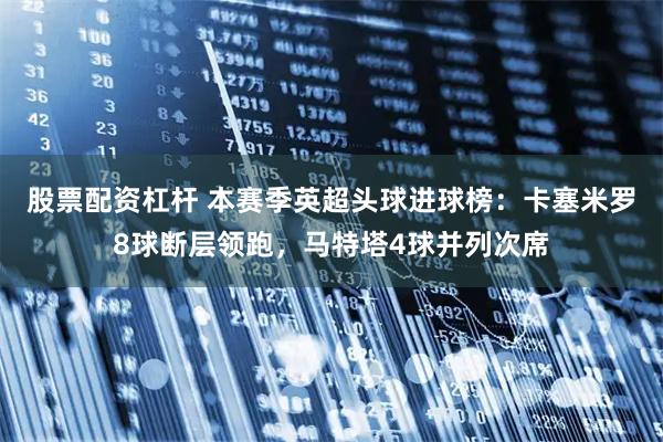 股票配资杠杆 本赛季英超头球进球榜：卡塞米罗8球断层领跑，马特塔4球并列次席