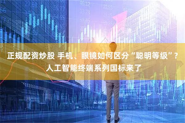 正规配资炒股 手机、眼镜如何区分“聪明等级”? 人工智能终端系列国标来了