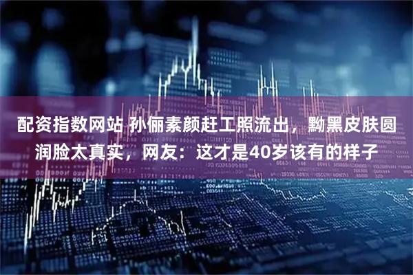 配资指数网站 孙俪素颜赶工照流出，黝黑皮肤圆润脸太真实，网友：这才是40岁该有的样子