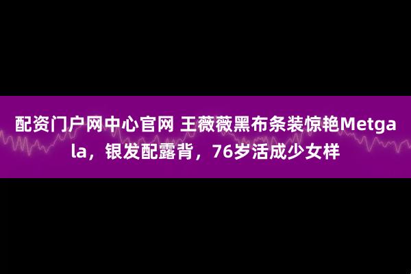 配资门户网中心官网 王薇薇黑布条装惊艳Metgala，银发配露背，76岁活成少女样