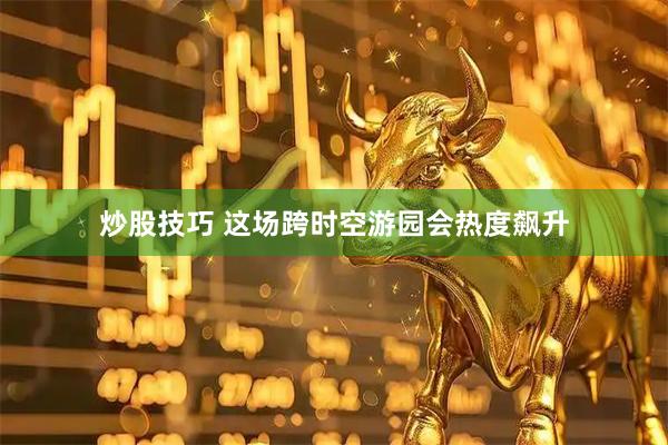 炒股技巧 这场跨时空游园会热度飙升