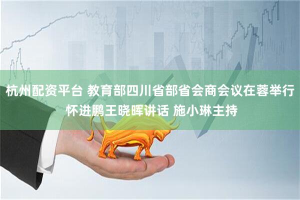 杭州配资平台 教育部四川省部省会商会议在蓉举行 怀进鹏王晓晖讲话 施小琳主持