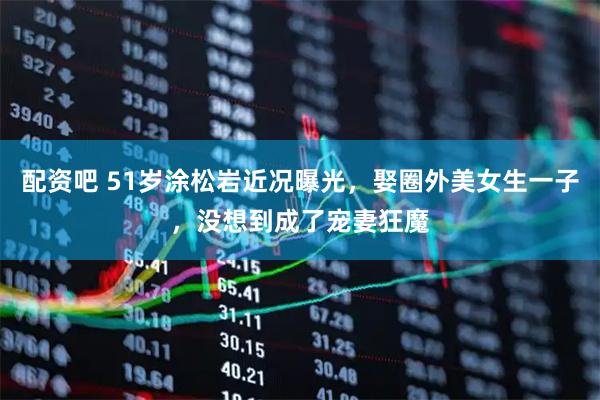 配资吧 51岁涂松岩近况曝光，娶圈外美女生一子，没想到成了宠妻狂魔