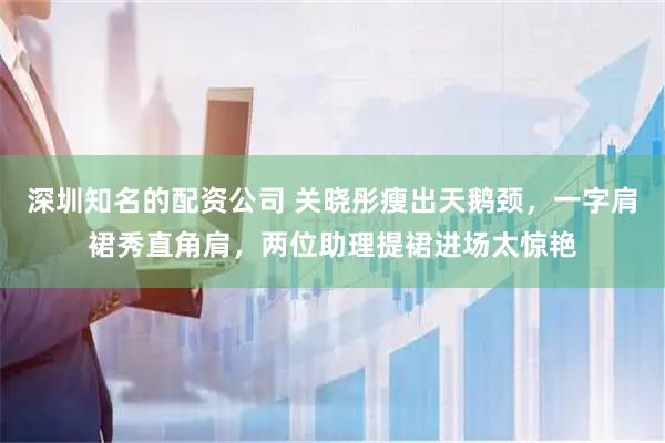 深圳知名的配资公司 关晓彤瘦出天鹅颈,一字肩裙秀直角肩,两位助理提裙进场太惊艳