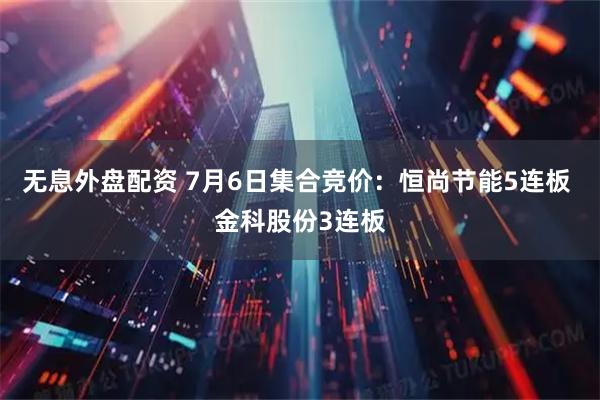 无息外盘配资 7月6日集合竞价：恒尚节能5连板 金科股份3连板