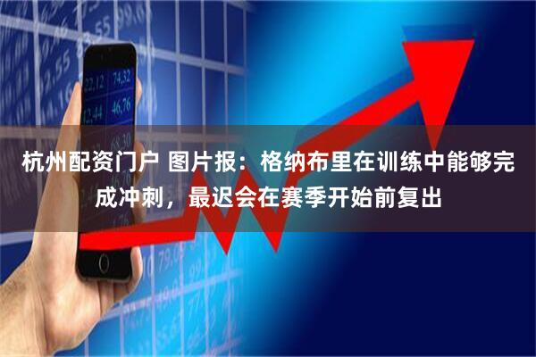 杭州配资门户 图片报：格纳布里在训练中能够完成冲刺，最迟会在赛季开始前复出
