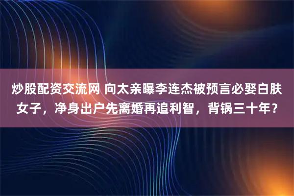 炒股配资交流网 向太亲曝李连杰被预言必娶白肤女子,净身出户先离婚再追利智,背锅三十年?
