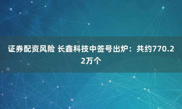 证券配资风险 长鑫科技中签号出炉:共约770.22万个