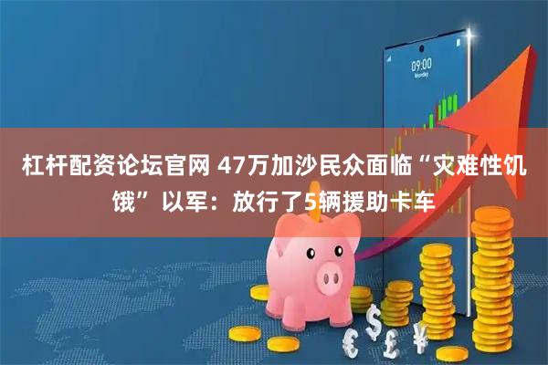 杠杆配资论坛官网 47万加沙民众面临“灾难性饥饿” 以军：放行了5辆援助卡车